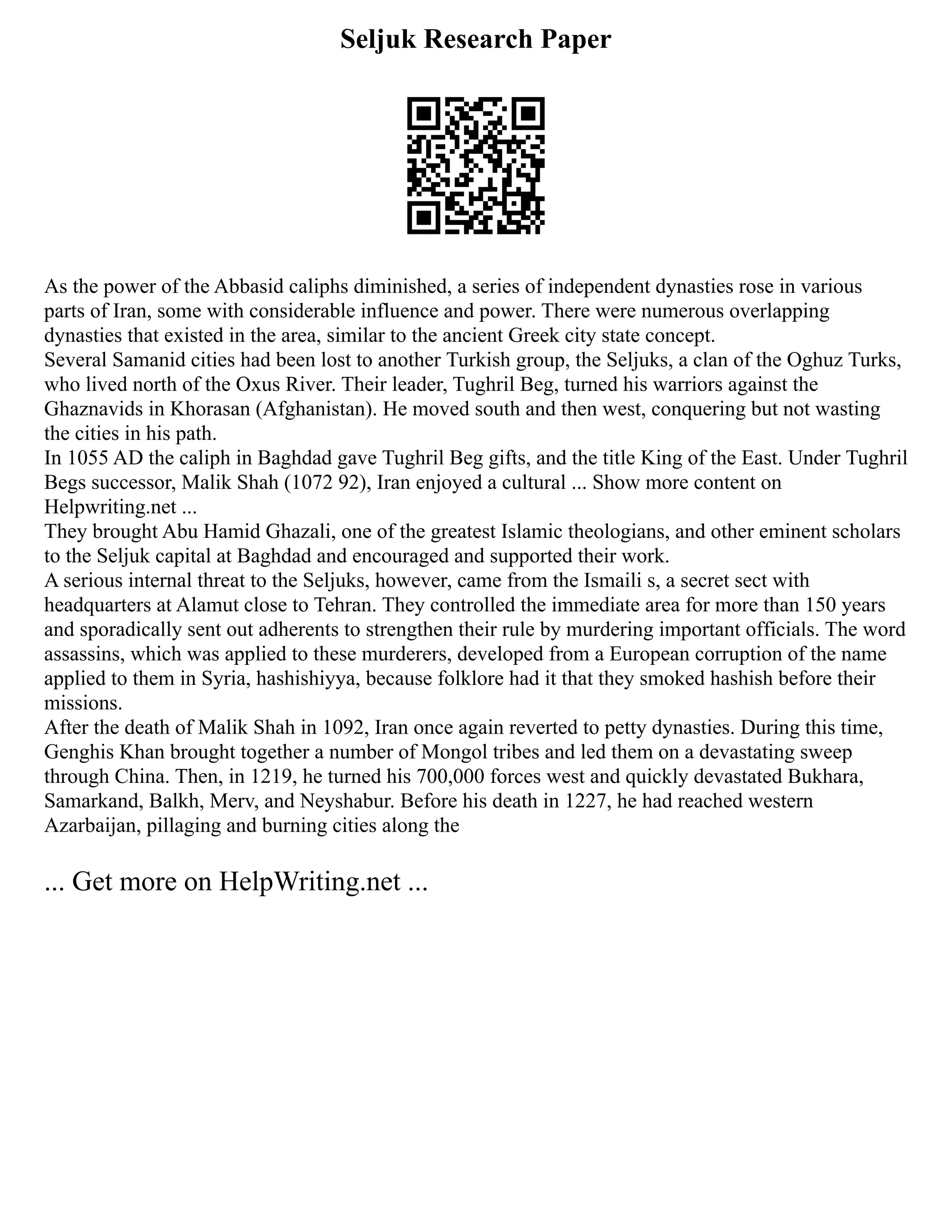 Seljuk Research Paper
As the power of the Abbasid caliphs diminished, a series of independent dynasties rose in various
parts of Iran, some with considerable influence and power. There were numerous overlapping
dynasties that existed in the area, similar to the ancient Greek city state concept.
Several Samanid cities had been lost to another Turkish group, the Seljuks, a clan of the Oghuz Turks,
who lived north of the Oxus River. Their leader, Tughril Beg, turned his warriors against the
Ghaznavids in Khorasan (Afghanistan). He moved south and then west, conquering but not wasting
the cities in his path.
In 1055 AD the caliph in Baghdad gave Tughril Beg gifts, and the title King of the East. Under Tughril
Begs successor, Malik Shah (1072 92), Iran enjoyed a cultural ... Show more content on
Helpwriting.net ...
They brought Abu Hamid Ghazali, one of the greatest Islamic theologians, and other eminent scholars
to the Seljuk capital at Baghdad and encouraged and supported their work.
A serious internal threat to the Seljuks, however, came from the Ismaili s, a secret sect with
headquarters at Alamut close to Tehran. They controlled the immediate area for more than 150 years
and sporadically sent out adherents to strengthen their rule by murdering important officials. The word
assassins, which was applied to these murderers, developed from a European corruption of the name
applied to them in Syria, hashishiyya, because folklore had it that they smoked hashish before their
missions.
After the death of Malik Shah in 1092, Iran once again reverted to petty dynasties. During this time,
Genghis Khan brought together a number of Mongol tribes and led them on a devastating sweep
through China. Then, in 1219, he turned his 700,000 forces west and quickly devastated Bukhara,
Samarkand, Balkh, Merv, and Neyshabur. Before his death in 1227, he had reached western
Azarbaijan, pillaging and burning cities along the
... Get more on HelpWriting.net ...
 