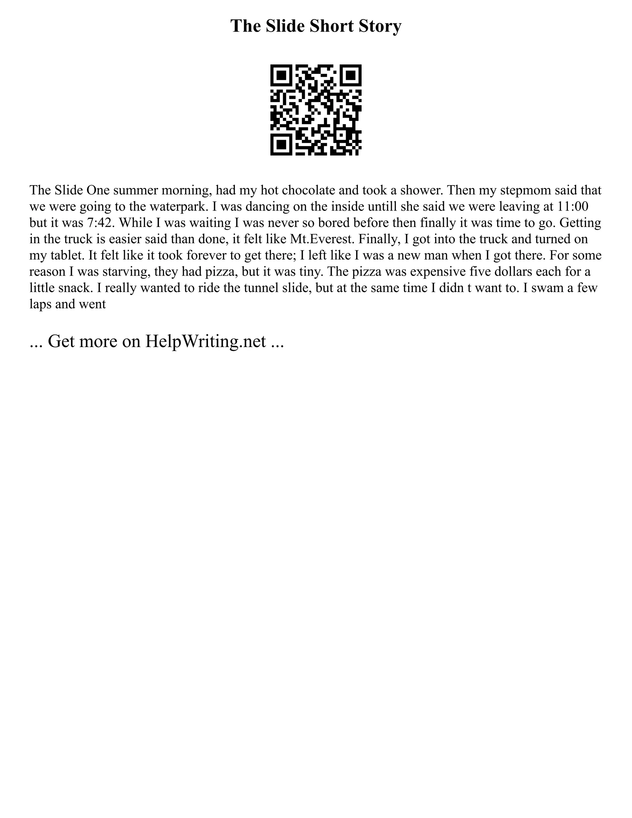 The Slide Short Story
The Slide One summer morning, had my hot chocolate and took a shower. Then my stepmom said that
we were going to the waterpark. I was dancing on the inside untill she said we were leaving at 11:00
but it was 7:42. While I was waiting I was never so bored before then finally it was time to go. Getting
in the truck is easier said than done, it felt like Mt.Everest. Finally, I got into the truck and turned on
my tablet. It felt like it took forever to get there; I left like I was a new man when I got there. For some
reason I was starving, they had pizza, but it was tiny. The pizza was expensive five dollars each for a
little snack. I really wanted to ride the tunnel slide, but at the same time I didn t want to. I swam a few
laps and went
... Get more on HelpWriting.net ...
 