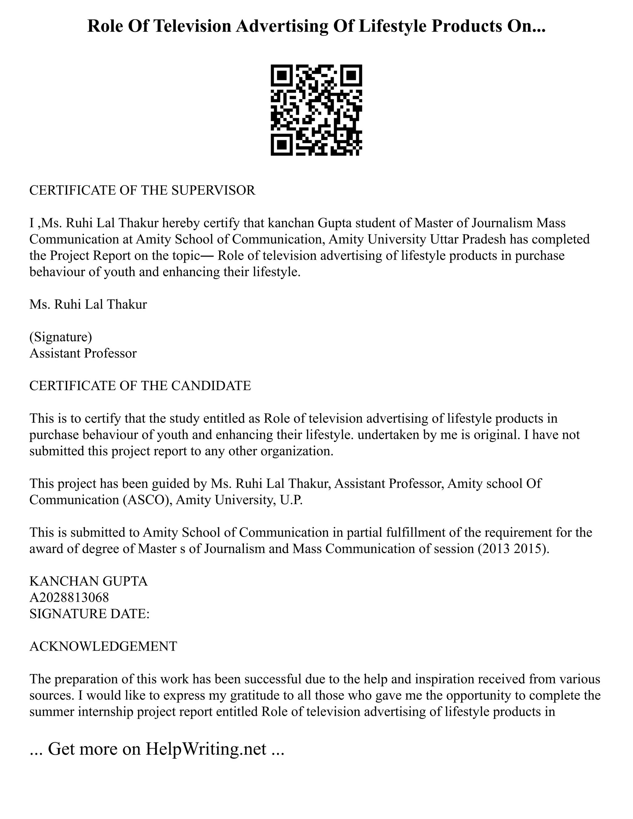 Role Of Television Advertising Of Lifestyle Products On...
CERTIFICATE OF THE SUPERVISOR
I ,Ms. Ruhi Lal Thakur hereby certify that kanchan Gupta student of Master of Journalism Mass
Communication at Amity School of Communication, Amity University Uttar Pradesh has completed
the Project Report on the topic― Role of television advertising of lifestyle products in purchase
behaviour of youth and enhancing their lifestyle.
Ms. Ruhi Lal Thakur
(Signature)
Assistant Professor
CERTIFICATE OF THE CANDIDATE
This is to certify that the study entitled as Role of television advertising of lifestyle products in
purchase behaviour of youth and enhancing their lifestyle. undertaken by me is original. I have not
submitted this project report to any other organization.
This project has been guided by Ms. Ruhi Lal Thakur, Assistant Professor, Amity school Of
Communication (ASCO), Amity University, U.P.
This is submitted to Amity School of Communication in partial fulfillment of the requirement for the
award of degree of Master s of Journalism and Mass Communication of session (2013 2015).
KANCHAN GUPTA
A2028813068
SIGNATURE DATE:
ACKNOWLEDGEMENT
The preparation of this work has been successful due to the help and inspiration received from various
sources. I would like to express my gratitude to all those who gave me the opportunity to complete the
summer internship project report entitled Role of television advertising of lifestyle products in
... Get more on HelpWriting.net ...
 