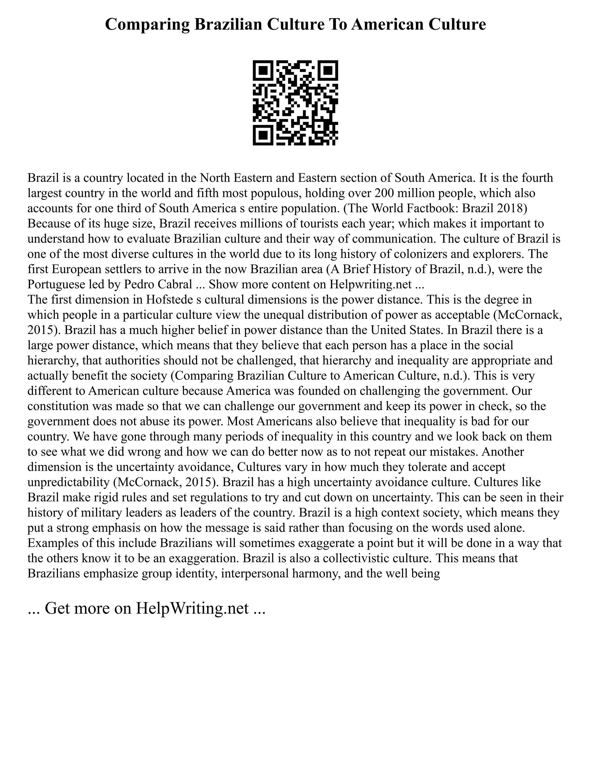 Comparing Brazilian Culture To American Culture
Brazil is a country located in the North Eastern and Eastern section of South America. It is the fourth
largest country in the world and fifth most populous, holding over 200 million people, which also
accounts for one third of South America s entire population. (The World Factbook: Brazil 2018)
Because of its huge size, Brazil receives millions of tourists each year; which makes it important to
understand how to evaluate Brazilian culture and their way of communication. The culture of Brazil is
one of the most diverse cultures in the world due to its long history of colonizers and explorers. The
first European settlers to arrive in the now Brazilian area (A Brief History of Brazil, n.d.), were the
Portuguese led by Pedro Cabral ... Show more content on Helpwriting.net ...
The first dimension in Hofstede s cultural dimensions is the power distance. This is the degree in
which people in a particular culture view the unequal distribution of power as acceptable (McCornack,
2015). Brazil has a much higher belief in power distance than the United States. In Brazil there is a
large power distance, which means that they believe that each person has a place in the social
hierarchy, that authorities should not be challenged, that hierarchy and inequality are appropriate and
actually benefit the society (Comparing Brazilian Culture to American Culture, n.d.). This is very
different to American culture because America was founded on challenging the government. Our
constitution was made so that we can challenge our government and keep its power in check, so the
government does not abuse its power. Most Americans also believe that inequality is bad for our
country. We have gone through many periods of inequality in this country and we look back on them
to see what we did wrong and how we can do better now as to not repeat our mistakes. Another
dimension is the uncertainty avoidance, Cultures vary in how much they tolerate and accept
unpredictability (McCornack, 2015). Brazil has a high uncertainty avoidance culture. Cultures like
Brazil make rigid rules and set regulations to try and cut down on uncertainty. This can be seen in their
history of military leaders as leaders of the country. Brazil is a high context society, which means they
put a strong emphasis on how the message is said rather than focusing on the words used alone.
Examples of this include Brazilians will sometimes exaggerate a point but it will be done in a way that
the others know it to be an exaggeration. Brazil is also a collectivistic culture. This means that
Brazilians emphasize group identity, interpersonal harmony, and the well being
... Get more on HelpWriting.net ...
 