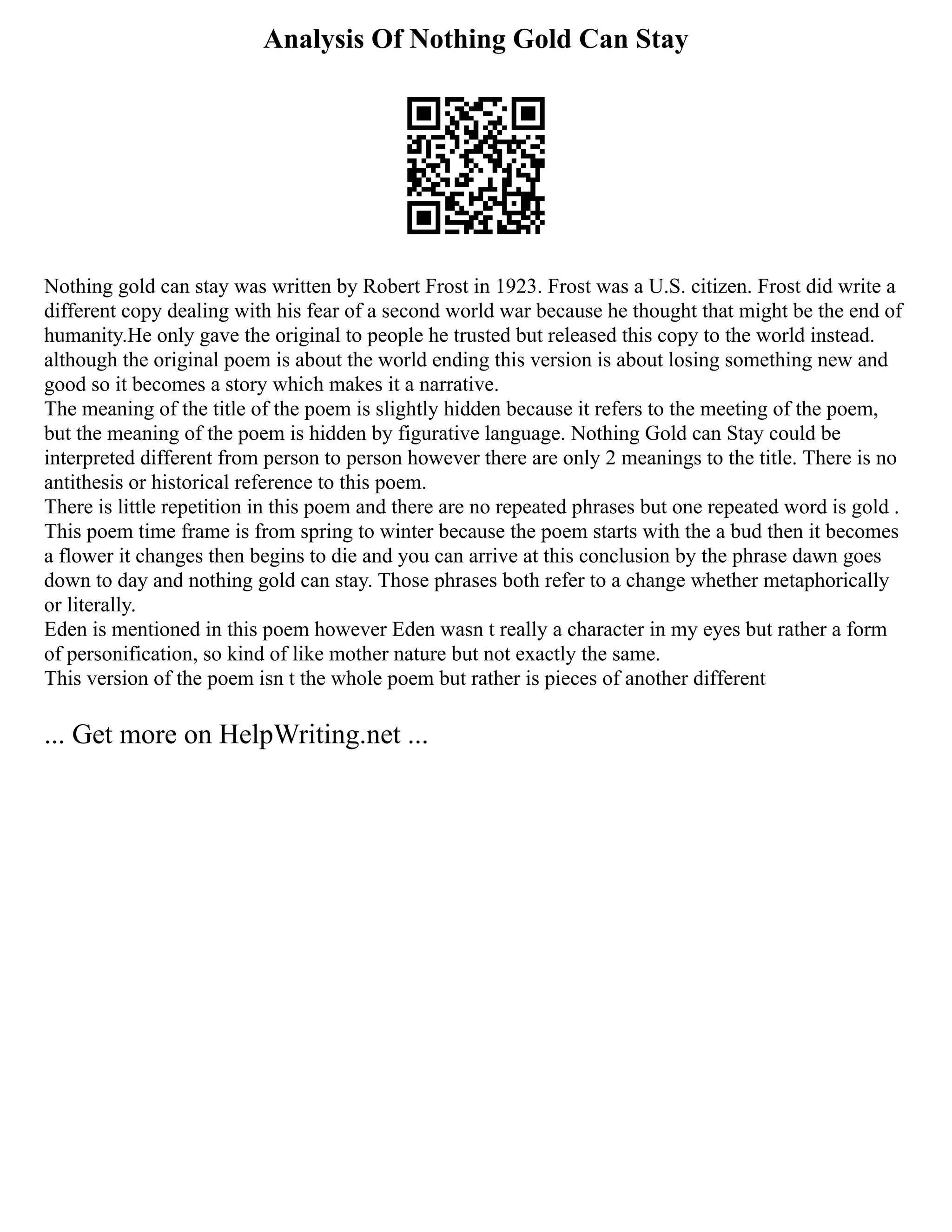 Analysis Of Nothing Gold Can Stay
Nothing gold can stay was written by Robert Frost in 1923. Frost was a U.S. citizen. Frost did write a
different copy dealing with his fear of a second world war because he thought that might be the end of
humanity.He only gave the original to people he trusted but released this copy to the world instead.
although the original poem is about the world ending this version is about losing something new and
good so it becomes a story which makes it a narrative.
The meaning of the title of the poem is slightly hidden because it refers to the meeting of the poem,
but the meaning of the poem is hidden by figurative language. Nothing Gold can Stay could be
interpreted different from person to person however there are only 2 meanings to the title. There is no
antithesis or historical reference to this poem.
There is little repetition in this poem and there are no repeated phrases but one repeated word is gold .
This poem time frame is from spring to winter because the poem starts with the a bud then it becomes
a flower it changes then begins to die and you can arrive at this conclusion by the phrase dawn goes
down to day and nothing gold can stay. Those phrases both refer to a change whether metaphorically
or literally.
Eden is mentioned in this poem however Eden wasn t really a character in my eyes but rather a form
of personification, so kind of like mother nature but not exactly the same.
This version of the poem isn t the whole poem but rather is pieces of another different
... Get more on HelpWriting.net ...
 