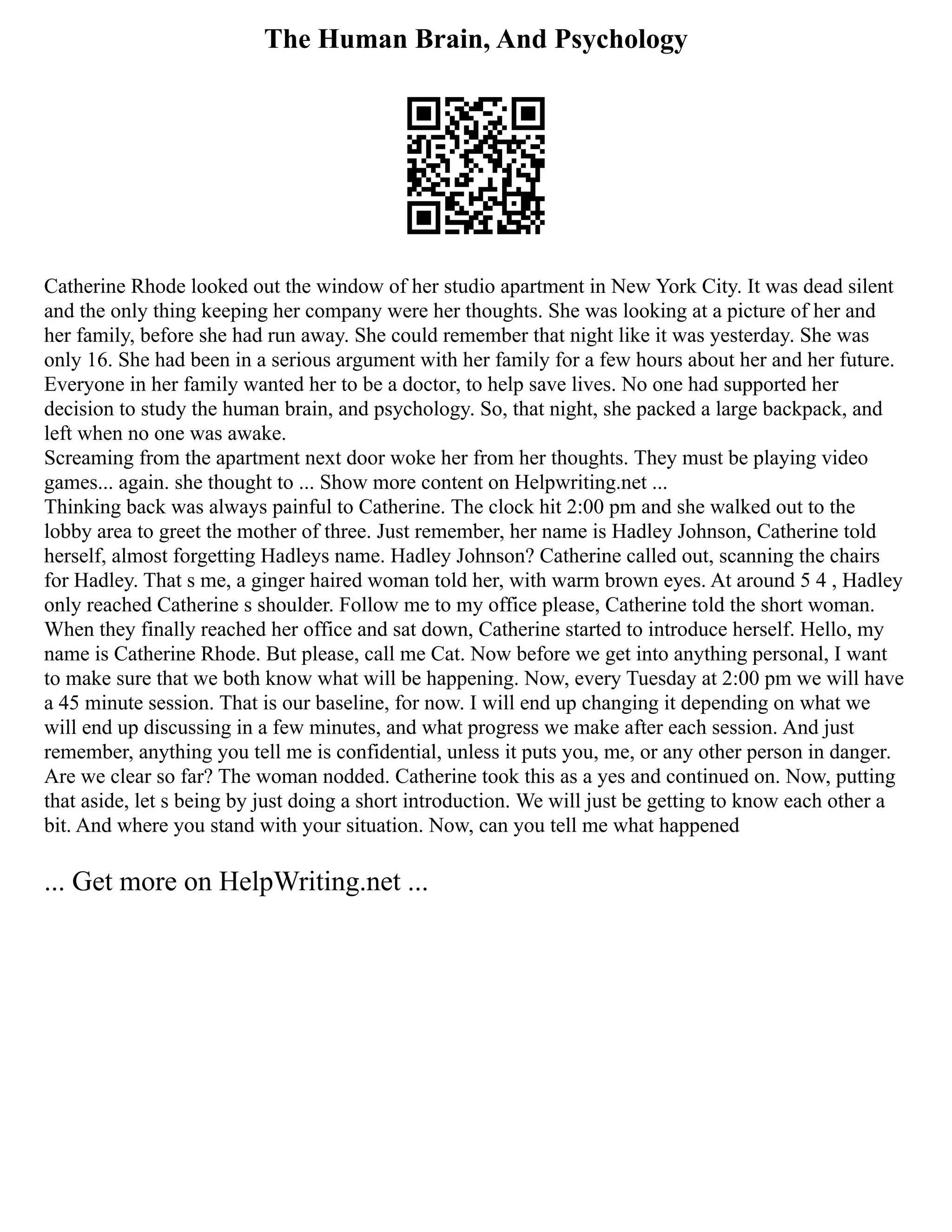 The Human Brain, And Psychology
Catherine Rhode looked out the window of her studio apartment in New York City. It was dead silent
and the only thing keeping her company were her thoughts. She was looking at a picture of her and
her family, before she had run away. She could remember that night like it was yesterday. She was
only 16. She had been in a serious argument with her family for a few hours about her and her future.
Everyone in her family wanted her to be a doctor, to help save lives. No one had supported her
decision to study the human brain, and psychology. So, that night, she packed a large backpack, and
left when no one was awake.
Screaming from the apartment next door woke her from her thoughts. They must be playing video
games... again. she thought to ... Show more content on Helpwriting.net ...
Thinking back was always painful to Catherine. The clock hit 2:00 pm and she walked out to the
lobby area to greet the mother of three. Just remember, her name is Hadley Johnson, Catherine told
herself, almost forgetting Hadleys name. Hadley Johnson? Catherine called out, scanning the chairs
for Hadley. That s me, a ginger haired woman told her, with warm brown eyes. At around 5 4 , Hadley
only reached Catherine s shoulder. Follow me to my office please, Catherine told the short woman.
When they finally reached her office and sat down, Catherine started to introduce herself. Hello, my
name is Catherine Rhode. But please, call me Cat. Now before we get into anything personal, I want
to make sure that we both know what will be happening. Now, every Tuesday at 2:00 pm we will have
a 45 minute session. That is our baseline, for now. I will end up changing it depending on what we
will end up discussing in a few minutes, and what progress we make after each session. And just
remember, anything you tell me is confidential, unless it puts you, me, or any other person in danger.
Are we clear so far? The woman nodded. Catherine took this as a yes and continued on. Now, putting
that aside, let s being by just doing a short introduction. We will just be getting to know each other a
bit. And where you stand with your situation. Now, can you tell me what happened
... Get more on HelpWriting.net ...
 