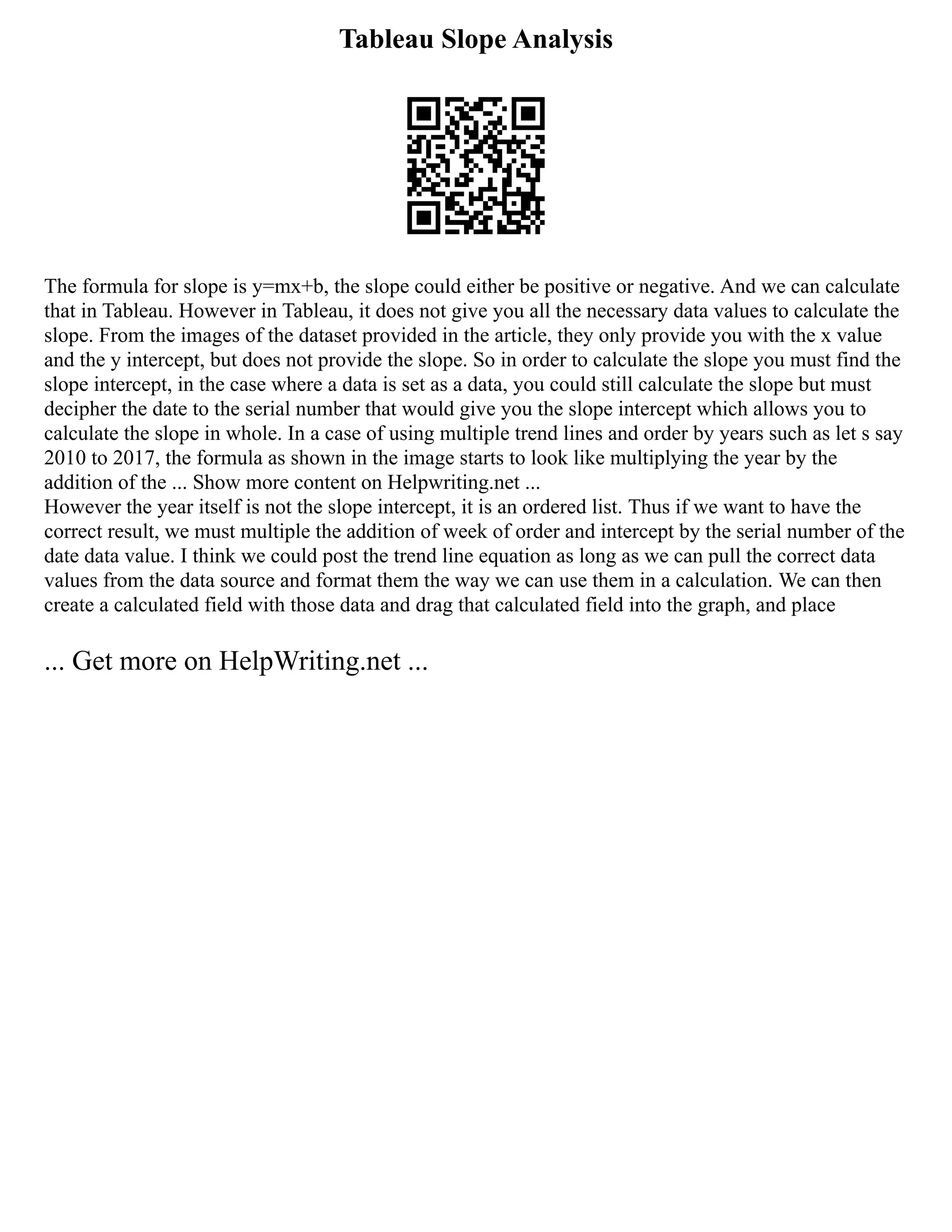 Tableau Slope Analysis
The formula for slope is y=mx+b, the slope could either be positive or negative. And we can calculate
that in Tableau. However in Tableau, it does not give you all the necessary data values to calculate the
slope. From the images of the dataset provided in the article, they only provide you with the x value
and the y intercept, but does not provide the slope. So in order to calculate the slope you must find the
slope intercept, in the case where a data is set as a data, you could still calculate the slope but must
decipher the date to the serial number that would give you the slope intercept which allows you to
calculate the slope in whole. In a case of using multiple trend lines and order by years such as let s say
2010 to 2017, the formula as shown in the image starts to look like multiplying the year by the
addition of the ... Show more content on Helpwriting.net ...
However the year itself is not the slope intercept, it is an ordered list. Thus if we want to have the
correct result, we must multiple the addition of week of order and intercept by the serial number of the
date data value. I think we could post the trend line equation as long as we can pull the correct data
values from the data source and format them the way we can use them in a calculation. We can then
create a calculated field with those data and drag that calculated field into the graph, and place
... Get more on HelpWriting.net ...
 