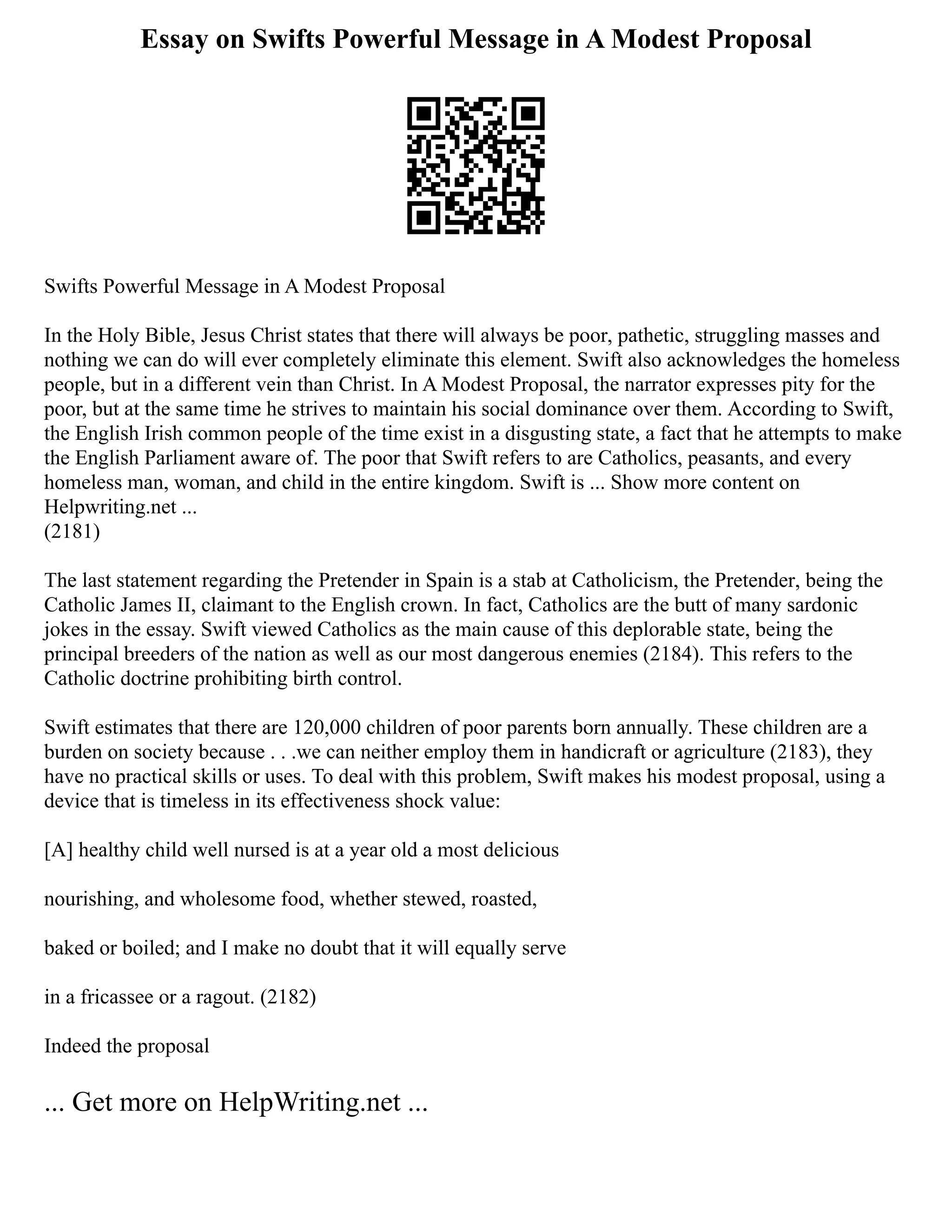 Essay on Swifts Powerful Message in A Modest Proposal
Swifts Powerful Message in A Modest Proposal
In the Holy Bible, Jesus Christ states that there will always be poor, pathetic, struggling masses and
nothing we can do will ever completely eliminate this element. Swift also acknowledges the homeless
people, but in a different vein than Christ. In A Modest Proposal, the narrator expresses pity for the
poor, but at the same time he strives to maintain his social dominance over them. According to Swift,
the English Irish common people of the time exist in a disgusting state, a fact that he attempts to make
the English Parliament aware of. The poor that Swift refers to are Catholics, peasants, and every
homeless man, woman, and child in the entire kingdom. Swift is ... Show more content on
Helpwriting.net ...
(2181)
The last statement regarding the Pretender in Spain is a stab at Catholicism, the Pretender, being the
Catholic James II, claimant to the English crown. In fact, Catholics are the butt of many sardonic
jokes in the essay. Swift viewed Catholics as the main cause of this deplorable state, being the
principal breeders of the nation as well as our most dangerous enemies (2184). This refers to the
Catholic doctrine prohibiting birth control.
Swift estimates that there are 120,000 children of poor parents born annually. These children are a
burden on society because . . .we can neither employ them in handicraft or agriculture (2183), they
have no practical skills or uses. To deal with this problem, Swift makes his modest proposal, using a
device that is timeless in its effectiveness shock value:
[A] healthy child well nursed is at a year old a most delicious
nourishing, and wholesome food, whether stewed, roasted,
baked or boiled; and I make no doubt that it will equally serve
in a fricassee or a ragout. (2182)
Indeed the proposal
... Get more on HelpWriting.net ...
 