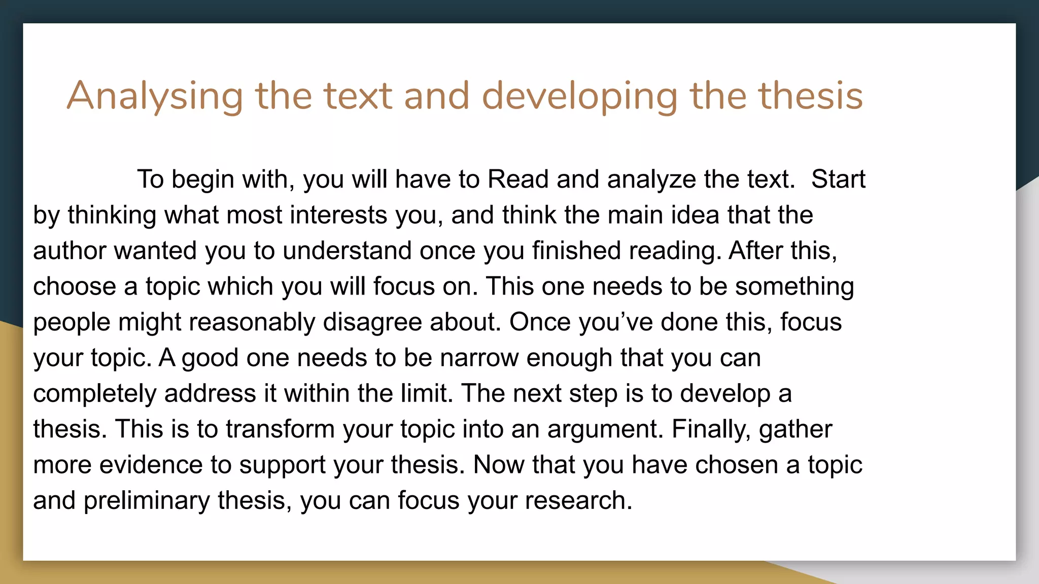 Analysing the text and developing the thesis
To begin with, you will have to Read and analyze the text. Start
by thinking what most interests you, and think the main idea that the
author wanted you to understand once you finished reading. After this,
choose a topic which you will focus on. This one needs to be something
people might reasonably disagree about. Once you’ve done this, focus
your topic. A good one needs to be narrow enough that you can
completely address it within the limit. The next step is to develop a
thesis. This is to transform your topic into an argument. Finally, gather
more evidence to support your thesis. Now that you have chosen a topic
and preliminary thesis, you can focus your research.
 