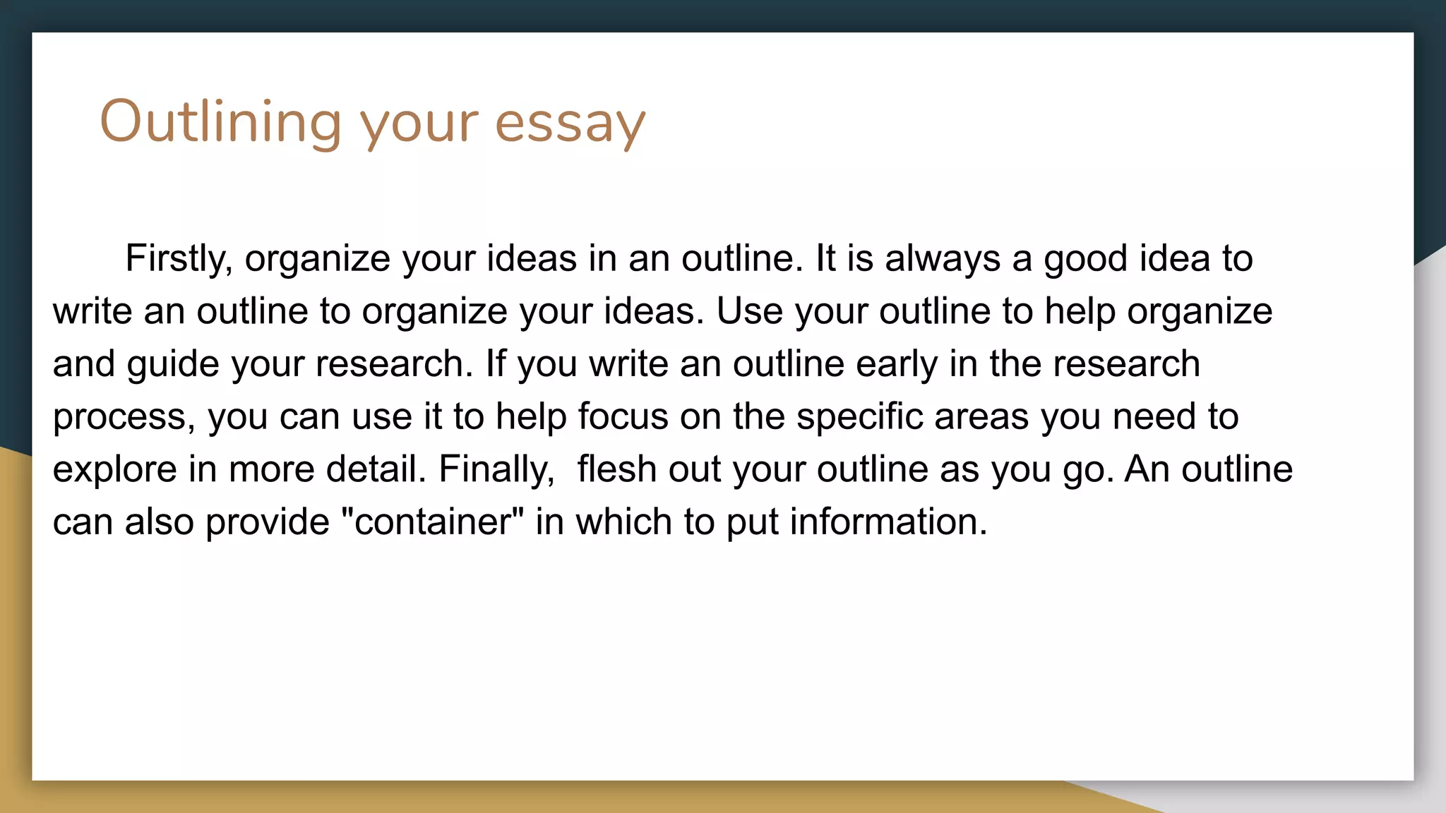 Outlining your essay
Firstly, organize your ideas in an outline. It is always a good idea to
write an outline to organize your ideas. Use your outline to help organize
and guide your research. If you write an outline early in the research
process, you can use it to help focus on the specific areas you need to
explore in more detail. Finally, flesh out your outline as you go. An outline
can also provide "container" in which to put information.
 