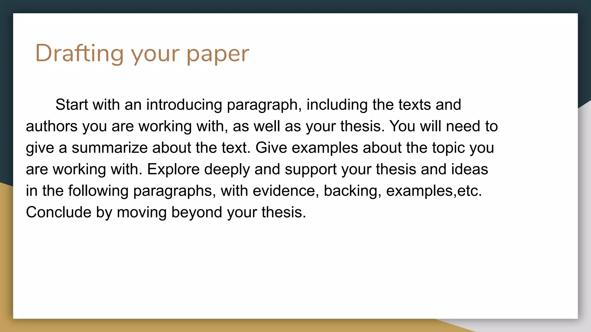 Drafting your paper
Start with an introducing paragraph, including the texts and
authors you are working with, as well as your thesis. You will need to
give a summarize about the text. Give examples about the topic you
are working with. Explore deeply and support your thesis and ideas
in the following paragraphs, with evidence, backing, examples,etc.
Conclude by moving beyond your thesis.
 