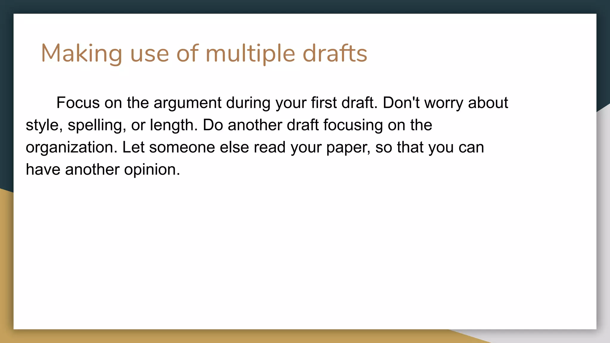Making use of multiple drafts
Focus on the argument during your first draft. Don't worry about
style, spelling, or length. Do another draft focusing on the
organization. Let someone else read your paper, so that you can
have another opinion.
 