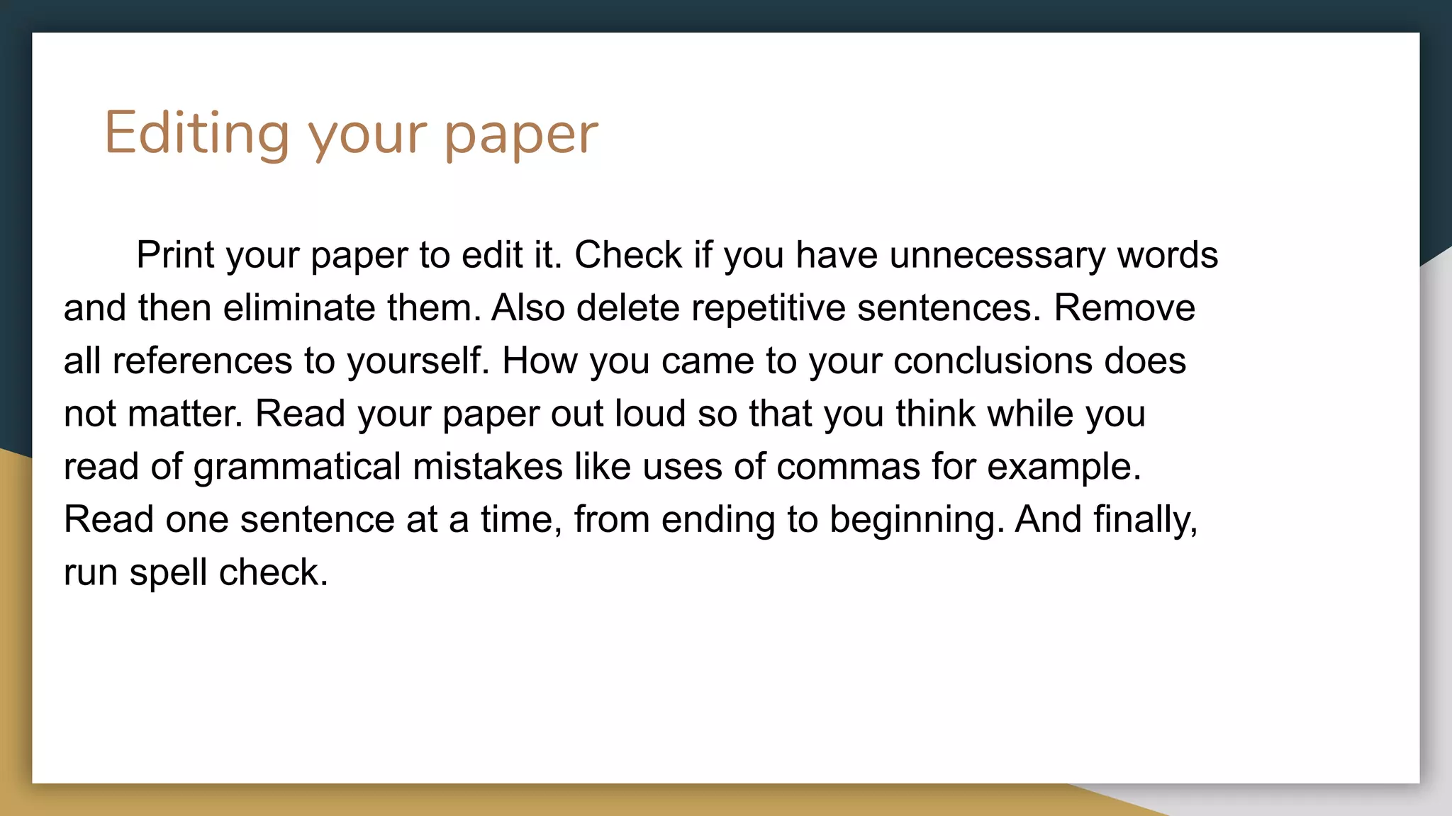 Editing your paper
Print your paper to edit it. Check if you have unnecessary words
and then eliminate them. Also delete repetitive sentences. Remove
all references to yourself. How you came to your conclusions does
not matter. Read your paper out loud so that you think while you
read of grammatical mistakes like uses of commas for example.
Read one sentence at a time, from ending to beginning. And finally,
run spell check.
 