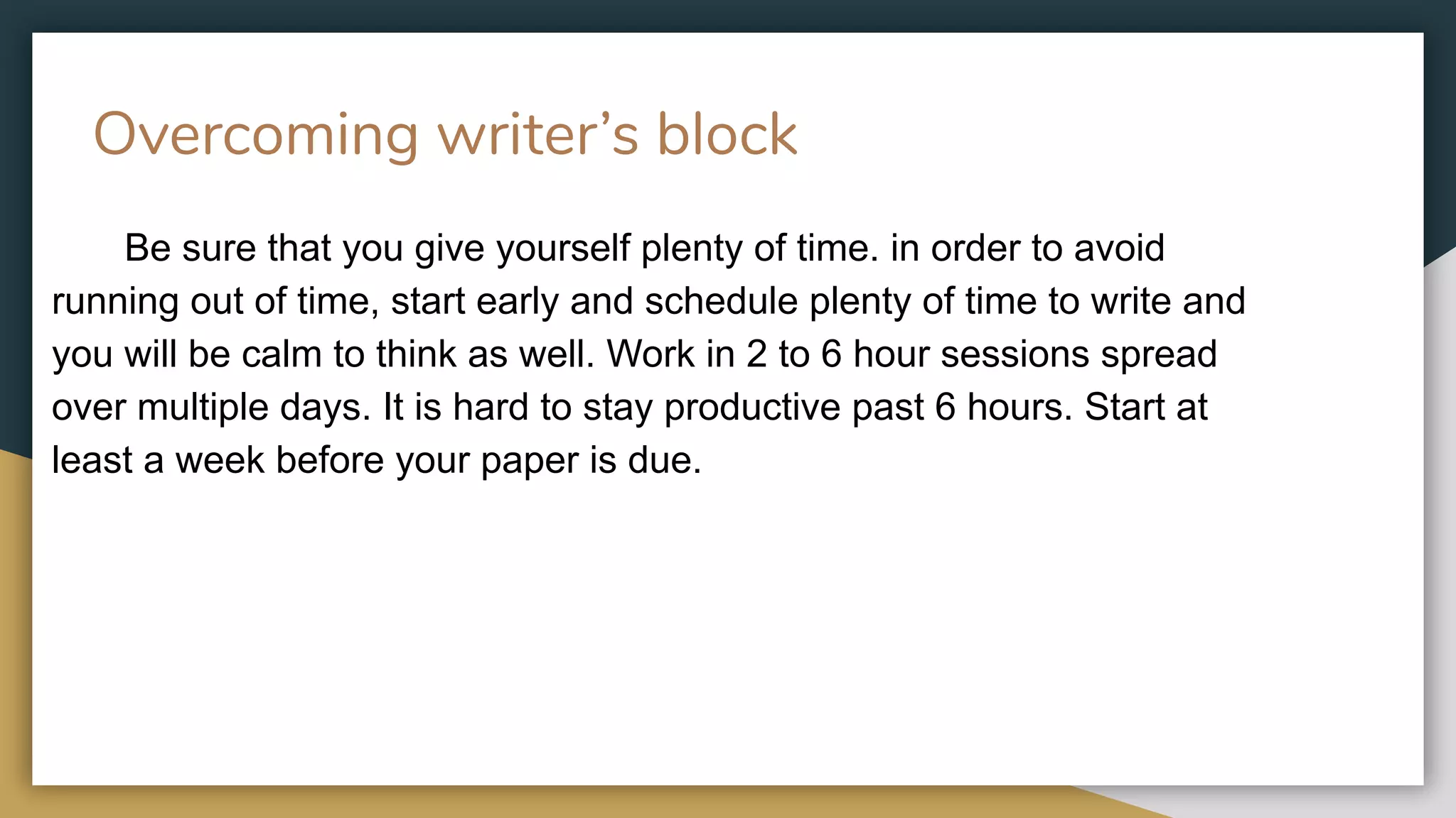 Overcoming writer’s block
Be sure that you give yourself plenty of time. in order to avoid
running out of time, start early and schedule plenty of time to write and
you will be calm to think as well. Work in 2 to 6 hour sessions spread
over multiple days. It is hard to stay productive past 6 hours. Start at
least a week before your paper is due.
 
