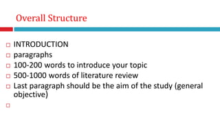  INTRODUCTION
 paragraphs
 100-200 words to introduce your topic
 500-1000 words of literature review
 Last paragraph should be the aim of the study (general
objective)

Overall Structure
 