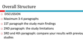 Overall Structure
 DISCUSSION
 Maximum 3-4 paragraphs
 1ST paragraph the study main findings
 2ND paragraph: the study limitations
 3RD and 4th paragraph: compare your results with previou
studies
 