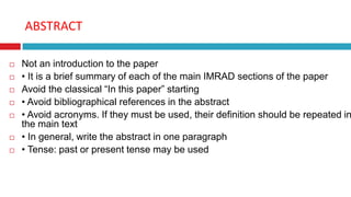 ABSTRACT
 Not an introduction to the paper
 • It is a brief summary of each of the main IMRAD sections of the paper
 Avoid the classical “In this paper” starting
 • Avoid bibliographical references in the abstract
 • Avoid acronyms. If they must be used, their definition should be repeated in
the main text
 • In general, write the abstract in one paragraph
 • Tense: past or present tense may be used
 