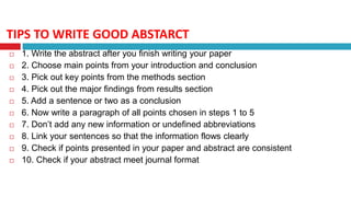 TIPS TO WRITE GOOD ABSTARCT
 1. Write the abstract after you finish writing your paper
 2. Choose main points from your introduction and conclusion
 3. Pick out key points from the methods section
 4. Pick out the major findings from results section
 5. Add a sentence or two as a conclusion
 6. Now write a paragraph of all points chosen in steps 1 to 5
 7. Don’t add any new information or undefined abbreviations
 8. Link your sentences so that the information flows clearly
 9. Check if points presented in your paper and abstract are consistent
 10. Check if your abstract meet journal format
 