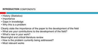 INTRODUCTION
• History (Statistics)
• Importance
• Gaps in knowledge
• Why this is a problem
COMPONENTS
Clearly state the importance of the paper to the development of the field
• What are your contributions to the development of the field?
• What’s new in your work?
Meaningful and critical literature review
• How is the problem currently being addressed?
• Most relevant works
 