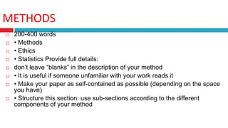 METHODS
 200-400 words
 • Methods
 • Ethics
 • Statistics Provide full details:
 don’t leave “blanks” in the description of your method
 • It is useful if someone unfamiliar with your work reads it
 • Make your paper as self-contained as possible (depending on the space
you have)
 • Structure this section: use sub-sections according to the different
components of your method
 