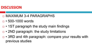 DISCUSSION
 MAXIMUM 3-4 PARAGRAPHS
 • 500-1000 words
 • 1ST paragraph the study main findings
 • 2ND paragraph: the study limitations
 • 3RD and 4th paragraph: compare your results with
previous studies
 