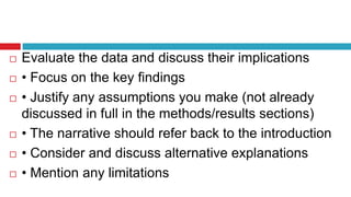  Evaluate the data and discuss their implications
 • Focus on the key findings
 • Justify any assumptions you make (not already
discussed in full in the methods/results sections)
 • The narrative should refer back to the introduction
 • Consider and discuss alternative explanations
 • Mention any limitations
 