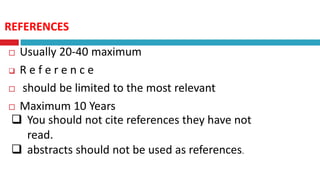 REFERENCES
 Usually 20-40 maximum
 R e f e r e n c e
 should be limited to the most relevant
 Maximum 10 Years
 You should not cite references they have not
read.
 abstracts should not be used as references.
 
