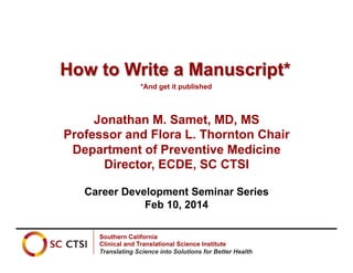 How to Write a Manuscript*
*And get it published

Jonathan M. Samet, MD, MS
Professor and Flora L. Thornton Chair
Department of Preventive Medicine
Director, ECDE, SC CTSI
Career Development Seminar Series
Feb 10, 2014
Southern California
Clinical and Translational Science Institute
Translating Science into Solutions for Better Health

 