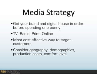 Media	
  Strategy
• Get your brand and digital house in order
before spending one penny
• TV, Radio, Print, Online
• Most cost effective way to target
customers
• Consider geography, demographics,
production costs, comfort level

 
