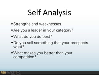 Self	
  Analysis
• Strengths and weaknesses
• Are you a leader in your category?
• What do you do best?
• Do you sell something that your prospects
want?
• What makes you better than your
competition?

 