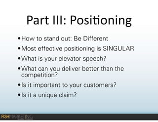 Part	
  III:	
  Posi-oning
• How to stand out: Be Different
• Most effective positioning is SINGULAR
• What is your elevator speech?
• What can you deliver better than the
competition?
• Is it important to your customers?
• Is it a unique claim?

 