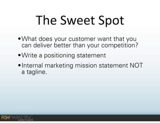 The	
  Sweet	
  Spot
• What does your customer want that you
can deliver better than your competition?
• Write a positioning statement
• Internal marketing mission statement NOT
a tagline.

 