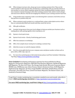 100. When trying to increase sales, always go to your existing customers first. They are the
easiest market to sell to because they already have a relationship with you and they believe in
your product or service. Most companies spend all of their marketing dollars trying to acquire
new customers instead of trying to sell to their existing customer base, which is much cheaper
and much more effective. Pick the low hanging fruit. Market to your existing customer base first
101. A big mistake many companies make is not informing their customers of all of the services
they perform or products they sell.
102. When customers need a product on a continual basis, setup a subscription service where
they are automatically billed each month until they cancel the service.
103.

Offer gift certificates.

104. Consider hiring interns from your local colleges to help you market your business such as
making phone calls, putting together direct mail pieces, etc.
105.

Sponsor a local sports team.

106.

Sponsor local events—Charity, Fundraising, good causes.

107.

Offer free seminars or workshops.

108.

Offer a free sample of your work prior to making a customer buy.

109.

Advertise on your car and all company vehicles.

110. Give free promo gifts that have your company name and phone number on them such as
pens, shirts, coffee cups, caps, etc.
111. For more free marketing tips in full article format, please read Peter Geisheker’s Marketing
Tips blog at http://www.geisheker.com/blog/

Peter Geisheker's marketing and business expertise has been published in Money
Magazine, Entrepreneur Magazine, FORTUNE Small Business Magazine, InfoWorld Magazine,
QSR Magazine, The New York Times, The Chicago Daily Herald, Wisconsin Corporate Report,
MSNBC.com, CNNMoney.com, Yahoo Finance, Nation's Restaurant News, ELDR Magazine,
Nightclub & Bar Magazine, DJ Times, Frugal WAHM's Talk Radio, WebProNews, Boston
University's The Daily Free Press, Commercial Dealer Magazine, The Ottawa Citizen, and
hundreds of business blogs.
To get Peter’s insider marketing tips e-newsletter emailed to you each month, subscribe to
Peter’s FREE marketing tips newsletter at http://geisheker.com/newsletter.htm
For more FREE marketing tips, read Peter’s blog at http://www.geisheker.com/blog/

Copyright © 2008, The Geisheker Group, Inc. www.geisheker.com (920) 471-1638

10

 
