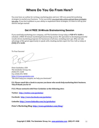 Where Do You Go From Here?
You now have an outline for writing a marketing plan and over 100 very powerful marketing
strategies to market your business. To be successful, you must take action and put these strategies
into play. If you feel confident in your ability to implement these strategies, it’s time to roll up your
sleeves and get started!

Get A FREE 30-Minute Brainstorming Session
If you need help marketing your company, call The Geisheker Group today at 920-471-1638 to
schedule a FREE 30-minute marketing brainstorming session. We specialize in developing powerful
results-driven marketing programs for businesses of all sizes, including start-ups. Why not take
advantage of this great opportunity to speak with a leading market expert for free. Call us today at
(920) 471-1638.

To Your Success!

Peter Geisheker, CEO
The Geisheker Group, Inc.
(920) 471-1638
Fax: (920) 491-9090
http:///www.geisheker.com
“We don’t help you compete, we help you dominate!”
P.S. Please email this e-book to anyone you know who needs help marketing their business.
They’ll thank you for it!
P.S.S. Please network with Peter Geisheker at the following sites:
Twitter: http://twitter.com/geisheker
Facebook: http://www.facebook.com/geisheker
LinkedIn: http://www.linkedin.com/in/geisheker

Peter’s Marketing Blog: http://www.geisheker.com/blog/

Copyright © 2008, The Geisheker Group, Inc. www.geisheker.com (920) 471-1638

11

 