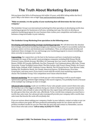 The Truth About Marketing Success
Did you know that 96% of all businesses fail within 10 years, with 80% failing within the first 2
years? Why is the failure rate so high? Poor and inconsistent marketing.
"Make no mistake, it is the quality of your marketing that will determine the fate of your
company."
The Geisheker Group is an international marketing firm that specializes in developing world-class
marketing programs for businesses of all sizes, including start-ups. Our job is to develop an
explosive marketing program for your business that crushes your competition and makes your
business a long-term leader in your industry.

The Geisheker Group Marketing Firm specializes in the following areas:
Developing and implementing strategic marketing programs. We will determine the absolute
best strategic and tactical marketing strategies your business must utilize to successfully market its
products and/or services and dominate your marketplace. Then, we will personally develop and
implement those strategies for you and manage your marketing program to ensure everything is
done correctly to maximize your results.
Copywriting. Our copywriters are the best in the business and have created print marketing
campaigns for many of the world's most prestigious companies including Walt Disney World,
Princess Cruises, British Airways, Wal-Mart, LG, Samsung, Sara Lee, Lowe's, Red Lobster, Pitney
Bowes, CIGNA, GE Casualty, BellSouth, Sea-Doo, Panasonic, Cox Communications, Jiffy Lube, Trump
University, Trump Taj Mahal Casino Hotel, The Ritz-Carlton, AAA Travel, Cheap Tickets, Air France,
Wells Fargo, Citibank, AT&T, Celebrity Cruises, MetLife, The US Postal Service, Time Warner Cable,
Holiday Inn, Doubletree Hotels, Air Canada, American Express, TD Waterhouse, First Data
Corporation, and many more. If you want to work with the world's best marketing copywriters,
choose The Geisheker Group. Your competition won't know what hit them!
Internet marketing. We are experts at both pay-per-click marketing as well as search engine
optimization (getting websites high rankings in the search engines). You probably found us because
of the multiple top rankings we have in Google.
Advanced sales training. Leads are worthless if your sales people cannot convert them into sales.
We find that one of the biggest problems facing our clients is they have a very poorly trained sales
force and their ratio of leads to sales is horribly low. Our expert team will train your sales force to
be sales gurus that close sale after sale...effortlessly. To be a world-class company you must have a
world-class sales team. Our advanced sales training will provide your company with a world-class
sales team that knocks the socks off everybody else.
If you are serious about making your company a leader in your industry, contact us today so we can
help you achieve your goals. We have produced outstanding results for our clients and we will
produce excellent results for you too. Now take the next step and contact us. Remember, success
favors those who take action! Call us today at (920) 471-1638.

Copyright © 2008, The Geisheker Group, Inc. www.geisheker.com (920) 471-1638

12

 