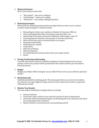 4. Mission Statement
Write a few sentences that state:
•
•
•

"Key market" - who you're selling to
"Contribution" - what you're selling
"Distinction" - your unique selling proposition

5. Marketing Strategies
Write down the marketing and promotion strategies that you want to use or at least
consider using. Strategies to consider include:
•
•
•
•
•
•
•
•
•
•
•
•

Networking-Go where your market is, Chamber of Commerce, BNI, etc.
Direct marketing-Sales letters, brochures, postcards, flyers, etc.
Advertising-Print media, directories, billboards, yellow pages, radio, TV
Training programs-Seminars that you give to increase awareness
Write articles, give advice, become known as an expert
Direct/personal selling
Publicity/press releases
Trade shows
Web site marketing
Referral programs
Co-marketing with businesses that share your target market
Barter

6. Pricing, Positioning and Branding
From the information collected, establish strategies for determining the price of your
product, where your product will be positioned in the market and how you will achieve
brand awareness.
7. Budget
Budget your dollars. What strategies can you afford? How much can you afford to spend per
month?
8. Marketing Goals
Establish quantifiable marketing goals. This means goals that you can turn into numbers.
For instance, your goal might be to gain at least 10 new clients each month or to generate
100 leads per month.
9. Monitor Your Results
Test and analyze. Identify the strategies that are working.
•
•
•
•

Survey customers
Track sales, leads, visitors to your web site, percent of sales to impressions
Determine which marketing strategies are producing the most customers and which
are producing the least customers
Measure Return on Investment per each marketing activity

Copyright © 2008, The Geisheker Group, Inc. www.geisheker.com (920) 471-1638

3

 