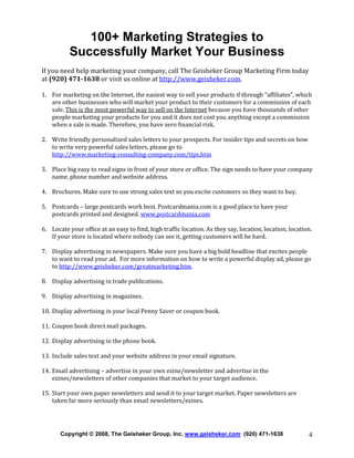 100+ Marketing Strategies to
Successfully Market Your Business
If you need help marketing your company, call The Geisheker Group Marketing Firm today
at (920) 471-1638 or visit us online at http://www.geisheker.com.
1. For marketing on the Internet, the easiest way to sell your products if through “affiliates”, which
are other businesses who will market your product to their customers for a commission of each
sale. This is the most powerful way to sell on the Internet because you have thousands of other
people marketing your products for you and it does not cost you anything except a commission
when a sale is made. Therefore, you have zero financial risk.
2. Write friendly personalized sales letters to your prospects. For insider tips and secrets on how
to write very powerful sales letters, please go to
http://www.marketing-consulting-company.com/tips.htm
3. Place big easy to read signs in front of your store or office. The sign needs to have your company
name, phone number and website address.
4. Brochures. Make sure to use strong sales text so you excite customers so they want to buy.
5. Postcards – large postcards work best. Postcardmania.com is a good place to have your
postcards printed and designed. www.postcardmania.com
6. Locate your office at an easy to find, high traffic location. As they say, location, location, location.
If your store is located where nobody can see it, getting customers will be hard.
7. Display advertising in newspapers. Make sure you have a big bold headline that excites people
to want to read your ad. For more information on how to write a powerful display ad, please go
to http://www.geisheker.com/greatmarketing.htm.
8. Display advertising in trade publications.
9. Display advertising in magazines.
10. Display advertising in your local Penny Saver or coupon book.
11. Coupon book direct mail packages.
12. Display advertising in the phone book.
13. Include sales text and your website address in your email signature.
14. Email advertising – advertise in your own ezine/newsletter and advertise in the
ezines/newsletters of other companies that market to your target audience.
15. Start your own paper newsletters and send it to your target market. Paper newsletters are
taken far more seriously than email newsletters/ezines.

Copyright © 2008, The Geisheker Group, Inc. www.geisheker.com (920) 471-1638

4

 