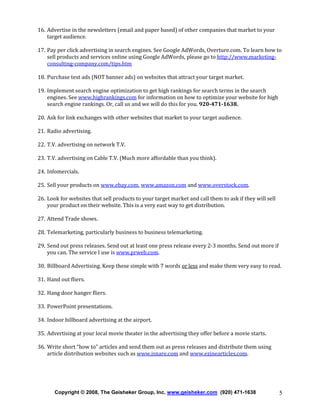 16. Advertise in the newsletters (email and paper based) of other companies that market to your
target audience.
17. Pay per click advertising in search engines. See Google AdWords, Overture.com. To learn how to
sell products and services online using Google AdWords, please go to http://www.marketingconsulting-company.com/tips.htm
18. Purchase text ads (NOT banner ads) on websites that attract your target market.
19. Implement search engine optimization to get high rankings for search terms in the search
engines. See www.highrankings.com for information on how to optimize your website for high
search engine rankings. Or, call us and we will do this for you. 920-471-1638.
20. Ask for link exchanges with other websites that market to your target audience.
21. Radio advertising.
22. T.V. advertising on network T.V.
23. T.V. advertising on Cable T.V. (Much more affordable than you think).
24. Infomercials.
25. Sell your products on www.ebay.com, www.amazon.com and www.overstock.com.
26. Look for websites that sell products to your target market and call them to ask if they will sell
your product on their website. This is a very east way to get distribution.
27. Attend Trade shows.
28. Telemarketing, particularly business to business telemarketing.
29. Send out press releases. Send out at least one press release every 2-3 months. Send out more if
you can. The service I use is www.prweb.com.
30. Billboard Advertising. Keep these simple with 7 words or less and make them very easy to read.
31. Hand out fliers.
32. Hang door hanger fliers.
33. PowerPoint presentations.
34. Indoor billboard advertising at the airport.
35. Advertising at your local movie theater in the advertising they offer before a movie starts.
36. Write short “how to” articles and send them out as press releases and distribute them using
article distribution websites such as www.isnare.com and www.ezinearticles.com.

Copyright © 2008, The Geisheker Group, Inc. www.geisheker.com (920) 471-1638

5

 