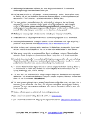 37. Whenever you talk to a new customer, ask “how did you hear about us” to know what
marketing strategy attracted them to contact you.
38. Use low price introductory offers to get a new customer to try a product. You may lose money
on the first sale but you are looking for repeat orders to make your profit and you cannot get
repeat orders if you cannot get a new customer to buy in the first place.
39. You must position your product or service in the minds of customers. Are you the safe
company? Are you the company with the lowest prices? Do you have the highest quality
products? Why is your product special and how does that benefit your customers? Your
marketing materials and company slogan should reflect your position and you MUST position
yourself differently than your competitors so you stand out as being special.
40. Market your company in job advertisements—include your company website URL.
41. Find distributors to sell your product. Conduct searches on google.com to find distributors.
42. Hire independent sales reps to sell your product. To find independent sales reps, try posting a
job ad on a large job board such as www.monster.com or www.salesheads.com.
43. Follow up direct mail campaigns with a telephone call. By calling a prospect after that prospect
receives your direct mail sales letter, you can increase your response rate by several times.
44. What is your competitive advantage and how does it benefit your customers? Explain why a
customer should do business with you instead of your competitors in all of your marketing.
45. Include testimonials in all of your marketing. Nothing is more powerful in sales and marketing
than testimonials. If you don’t have testimonials, ask for them. If you have to, offer free sample
products or services to several customers in exchange for a testimonial.
46. To find out the real benefits of your product or service, ask your customers why they choose to
do business with us? What is the number one reason why they do business with us? Is it our
quality, technology, price, service, delivery?
47. The more work you make a client do to buy from you, the greater the chances are that you will
NOT make a sale. You must make buying from your company very easy. Therefore, don’t make a
client call you to start a sale. You call them!
48. You must create a sales process—a series of steps that must take place to turn a prospect into a
customer. Create a flow chart that shows this sales process and how it must be used for every
prospect. The more precise you can make your sales process, the easier it will be for your sales
force to make sales.
49. Create a referral system to get referrals from existing customers.
50. Join a local business networking club such as BNI. See www.bni.com.
51. Join a business barter network. Why pay cash if you can trade? See https://www.ctebarter.com.

Copyright © 2008, The Geisheker Group, Inc. www.geisheker.com (920) 471-1638

6

 