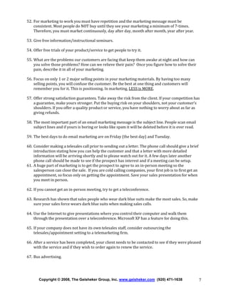 52. For marketing to work you must have repetition and the marketing message must be
consistent. Most people do NOT buy until they see your marketing a minimum of 7-times.
Therefore, you must market continuously, day after day, month after month, year after year.
53. Give free information/instructional seminars.
54. Offer free trials of your product/service to get people to try it.
55. What are the problems our customers are facing that keep them awake at night and how can
you solve those problems? How can we relieve their pain? Once you figure how to solve their
pain, describe it in all of your marketing.
56. Focus on only 1 or 2 major selling points in your marketing materials. By having too many
selling points, you will confuse the customer. Be the best at one thing and customers will
remember you for it. This is positioning. In marketing, LESS is MORE.
57. Offer strong satisfaction guarantees. Take away the risk from the client. If your competition has
a guarantee, make yours stronger. Put the buying risk on your shoulders, not your customer’s
shoulders. If you offer a quality product or service, you have nothing to worry about as far as
giving refunds.
58. The most important part of an email marketing message is the subject line. People scan email
subject lines and if yours is boring or looks like spam it will be deleted before it is ever read.
59. The best days to do email marketing are on Friday (the best day) and Tuesday.
60. Consider making a telesales call prior to sending out a letter. The phone call should give a brief
introduction stating how you can help the customer and that a letter with more detailed
information will be arriving shortly and to please watch out for it. A few days later another
phone call should be made to see if the prospect has interest and if a meeting can be setup.
61. A huge part of marketing is to get the prospect to agree to an in-person meeting so the
salesperson can close the sale. If you are cold calling companies, your first job is to first get an
appointment, so focus only on getting the appointment. Save your sales presentation for when
you meet in person.
62. If you cannot get an in-person meeting, try to get a teleconference.
63. Research has shown that sales people who wear dark blue suits make the most sales. So, make
sure your sales force wears dark blue suits when making sales calls.
64. Use the Internet to give presentations where you control their computer and walk them
through the presentation over a teleconference. Microsoft XP has a feature for doing this.
65. If your company does not have its own telesales staff, consider outsourcing the
telesales/appointment setting to a telemarketing firm.
66. After a service has been completed, your client needs to be contacted to see if they were pleased
with the service and if they wish to order again to renew the service.
67. Bus advertising.

Copyright © 2008, The Geisheker Group, Inc. www.geisheker.com (920) 471-1638

7

 