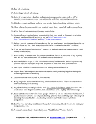 68. Taxi cab advertising.
69. Sidewalk park bench advertising.
70. Enter all prospects into a database and a contact management program such as ACT or
salesforce.com so customers and your relationship with them is constantly monitored.
71. Offer Free reports and free e-books on your website (just as I am doing with this e-book).
72. Allow other websites to publish your articles/reports if they give a link back to your website.
73. Write “how to” articles and post them on your website.
74. Use an online article distribution service to distribute your article to thousands of websites
where it may be published. Services to use are http://www.isnare.com,
http://thephantomwriters.com, and http://www.goarticles.com.
75. Telling a story is very powerful in marketing. Use stories whenever possible to sell a product or
service. Show in a story form how your product or service solved a customer’s problem.
76. If you are reselling another company’s products or services, ask the parent company for co-op
money for advertising.
77. When making an appointment, let your prospect know there is no obligation to buy anything.
This will put them more at ease and make the sales process easier.
78. Provide objection scripts to sales staff so they instantly know the best way to respond to any
possible objection a prospect may have. Responses to objections must be memorized!
79. Teach your staff how to up-sell and cross-sell other products and services.
80. In your direct mail use press release articles written about your company (tear sheets) as a
marketing tool to build credibility.
81. Get endorsements from experts in your industry.
82. Many people are more comfortable using email as an initial contact tool, so include an email
address in all of your marketing.
83. To get a better response to your direct mail, use a series of direct mail letters, each sent out a
week or two after the previous letter. Each letter should have a slightly different message.
84. You need to have a quality sales force—people who love to sell and who are excellent closers. If
you have salespeople who are not good at selling, get rid of them and find people who are great
at selling. If you need to, hire a headhunting firm to recruit the top salespeople from
competitors.
85. Don’t let your marketing look like everybody else’s (your competition). You need to make your
company stand out.
86. A product’s name should reflect what it does. “Weed Wacker” “Tummy Buster”.

Copyright © 2008, The Geisheker Group, Inc. www.geisheker.com (920) 471-1638

8

 