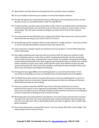 87. Show before and after pictures to demonstrate how a product solves a problem.
88. Use case studies to show how your product or service has helped customers.
89. Provide the appearance of exceptional value by offering free ad-on products/services, two for
the price of one, etc. Get $200 worth of “stuff” for only $29.99!
90. To better market a product, show measurable results of how it has helped clients and link these
results with testimonials. Give hard facts to prove why your product or service works, or your
money back. “Over the past 6-months we helped our client save $7,455 on their telecom
services.”
91. You must stress the one thing that your company does better than anyone else, and if you don’t
know what that one thing is, you need to find it or create it.
92. All marketing must be created so that it can be reduced to a single sentence – how your product
or service can help (benefit) the customer better than anyone else.
93. Learn what your customer’s goals are and show how your product or service WILL help them
achieve their goals.
94. One single marketing tactic may not work very well by itself, but when you combine it with
other marketing tactics to create what is called, “integrated marketing”, all of the marketing
tactics reinforce each other creating better overall results. An example of integrated marketing
is advertising and doing PR in the same magazine and using both tactics to market your website
where customers can get a free report. And to get the report, they will have to give you their
contact information, for which you build a database and market to these prospects with email,
direct mail, and maybe even telephone marketing.
95. Putting all of your eggs ($$$) in one marketing basket is a sure formula for failure. To be
successful in marketing, you must use multiple forms of marketing that all work together.
96. You MUST put in place metrics to measure the success of every marketing tactic to see if it is
generating a return on investment. Expand marketing tactics that are working and eliminate
marketing tactics that are not working.
97. Ask your customers why they did NOT buy to learn what the weaknesses are in your
product/service and/or in your approach to marketing it. When a customer does not buy, ask
why so you can improve your marketing. Finding out why potential customers are not buying is
at least as important as finding out why customers do buy.
98. Marketing takes time and repetition to be effective. You need to keep a focused and consistent
message to be successful. You must relentlessly keep communicating that same message over
and over, year after year. This is what builds brands and name recognition. This is what builds
great companies.
99. You should always have a strong call to action—Act now and get 20% off or a free widget. Call
today and get two for the price of one.

Copyright © 2008, The Geisheker Group, Inc. www.geisheker.com (920) 471-1638

9

 