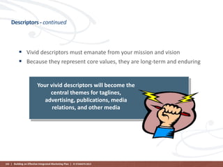 Descriptors - continued

 Vivid descriptors must emanate from your mission and vision
 Because they represent core values, they are long-term and enduring

Your vivid descriptors will become the
central themes for taglines,
advertising, publications, media
relations, and other media

103 | Building an Effective Integrated Marketing Plan | © STAMATS 2013

 