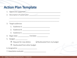 Action Plan Template
1. Goal to be supported: ______________________________________
2. Description of action plan: __________________________________
_______________________________________________________

_______________________________________________________
3. Target audiences
1. Audience A: ______________________________
2. Audience B: ______________________________
3. Audience C: ______________________________
4. Begin date: ____________ End date: ____________
5. Budget: _____________
 Request for new dollars

 Reallocated from my budget

 Reallocated from other budget
6. Assigned to: _____________________
7. How/when evaluate: ________________________
116 | Building an Effective Integrated Marketing Plan | © STAMATS 2013

 