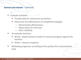 Execute and evaluate – continued

 Evaluate and learn
 Provide data for mid-course corrections
 Determine the effectiveness of completed strategies





• Demonstrate effectiveness
• Adjust plans for next year
• Gain credibility
To evaluate and learn
 Brand: repeat research studies to measure progress against the
baseline
 Direct: measure response
Marketing progresses according to the quality of its measurement
tools

122 | Building an Effective Integrated Marketing Plan | © STAMATS 2013

 