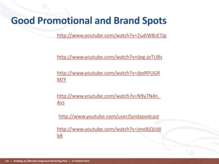 Good Promotional and Brand Spots
http://www.youtube.com/watch?v=2udiWBzETJg

http://www.youtube.com/watch?v=Ijeg-jeTUBs
http://www.youtube.com/watch?v=jboRPUGR
MJY
http://www.youtube.com/watch?v=N9y7N4n_
Avs
http://www.youtube.com/user/lyndapodcast
http://www.youtube.com/watch?v=jme8jQUdI
b8

131 | Building an Effective Integrated Marketing Plan | © STAMATS 2013

 