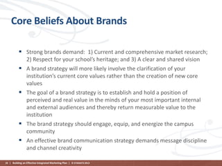 Core Beliefs About Brands
 Strong brands demand: 1) Current and comprehensive market research;






2) Respect for your school’s heritage; and 3) A clear and shared vision
A brand strategy will more likely involve the clarification of your
institution’s current core values rather than the creation of new core
values
The goal of a brand strategy is to establish and hold a position of
perceived and real value in the minds of your most important internal
and external audiences and thereby return measurable value to the
institution
The brand strategy should engage, equip, and energize the campus
community
An effective brand communication strategy demands message discipline
and channel creativity

20 | Building an Effective Integrated Marketing Plan | © STAMATS 2013

 