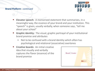 Brand Platform - continued

 Elevator speech: A memorized statement that summarizes, in a
meaningful way, the essence of your brand and your institution. This
“speech” is given, usually verbally, when someone says, “tell me
about your school”
 Graphic identity: The visual, graphic portrayal of your institutional
brand promise and attributes
 Not to be confused with a brand identity which often has
psychological and relational (associative) overtones
 Creative boards: An initial creative
idea that visually and verbally
captures the flavor (essence) of the
brand promise

33 | Building an Effective Integrated Marketing Plan | © STAMATS 2013

 