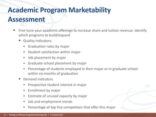Academic Program Marketability
Assessment
 Fine-tune your academic offerings to increase share and tuition revenue. Identify
which programs to build/expand
 Quality indicators:
 Graduation rates by major
 Student satisfaction within major
 Job placement by major
 Graduate school placement by major
 Percentage of students employed in their major or in graduate school
within six months of graduation
 Demand indicators
 Prospective student interest in major
 Enrollment by major
 Estimate of unused capacity by major
 Job and employment trends
 Percentage of top five competitors that offer this major
36 | Building an Effective Integrated Marketing Plan | © STAMATS 2013

 