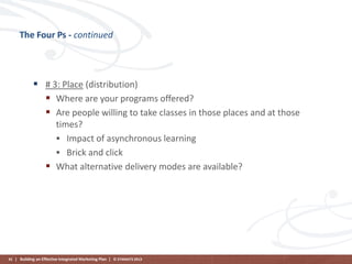 The Four Ps - continued

 # 3: Place (distribution)
 Where are your programs offered?
 Are people willing to take classes in those places and at those
times?
 Impact of asynchronous learning
 Brick and click
 What alternative delivery modes are available?

41 | Building an Effective Integrated Marketing Plan | © STAMATS 2013

 