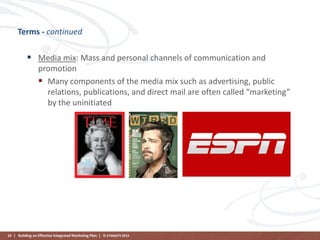 Terms - continued

 Media mix: Mass and personal channels of communication and
promotion
 Many components of the media mix such as advertising, public
relations, publications, and direct mail are often called “marketing”
by the uninitiated

50 | Building an Effective Integrated Marketing Plan | © STAMATS 2013

 