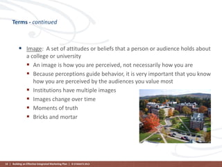 Terms - continued

 Image: A set of attitudes or beliefs that a person or audience holds about
a college or university
 An image is how you are perceived, not necessarily how you are
 Because perceptions guide behavior, it is very important that you know
how you are perceived by the audiences you value most
 Institutions have multiple images
 Images change over time
 Moments of truth
 Bricks and mortar

53 | Building an Effective Integrated Marketing Plan | © STAMATS 2013

 