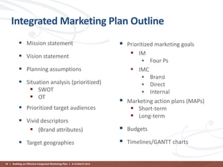 Integrated Marketing Plan Outline
 Mission statement



 Vision statement
 Planning assumptions
 Situation analysis (prioritized)
 SWOT
 OT
 Prioritized target audiences



Prioritized marketing goals
 IM
 Four Ps
 IMC
 Brand
 Direct
 Internal
Marketing action plans (MAPs)
 Short-term
 Long-term

 Vivid descriptors
 (Brand attributes)



Budgets

 Target geographies



Timelines/GANTT charts

70 | Building an Effective Integrated Marketing Plan | © STAMATS 2013

 