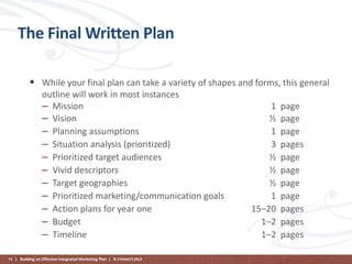 The Final Written Plan
 While your final plan can take a variety of shapes and forms, this general
outline will work in most instances
– Mission
– Vision
– Planning assumptions
– Situation analysis (prioritized)
– Prioritized target audiences
– Vivid descriptors
– Target geographies
– Prioritized marketing/communication goals
– Action plans for year one
– Budget
– Timeline
71 | Building an Effective Integrated Marketing Plan | © STAMATS 2013

1
½
1
3
½
½
½
1
15–20
1–2
1–2

page
page
page
pages
page
page
page
page
pages
pages
pages

 